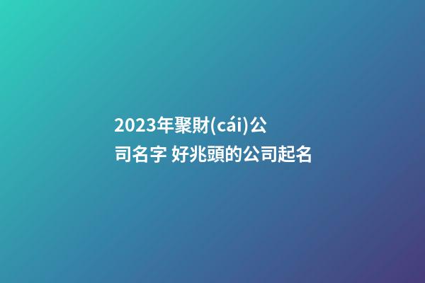 2023年聚財(cái)公司名字 好兆頭的公司起名